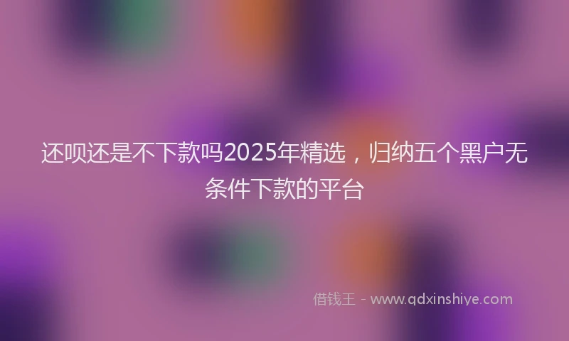 还呗还是不下款吗2025年精选，归纳五个黑户无条件下款的平台