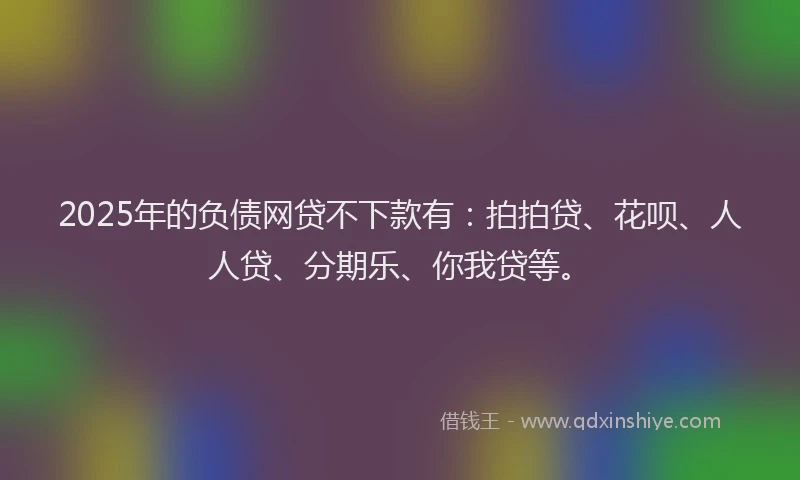 2025年的负债网贷不下款有：拍拍贷、花呗、人人贷、分期乐、你我贷等。