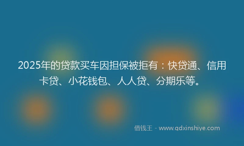 2025年的贷款买车因担保被拒有：快贷通、信用卡贷、小花钱包、人人贷、分期乐等。
