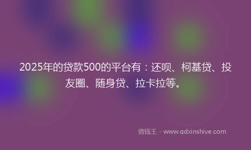 2025年的贷款500的平台有：还呗、柯基贷、投友圈、随身贷、拉卡拉等。