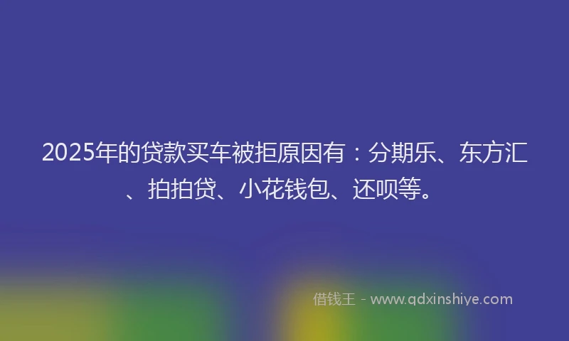 2025年的贷款买车被拒原因有：分期乐、东方汇、拍拍贷、小花钱包、还呗等。