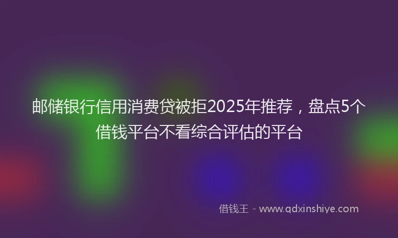邮储银行信用消费贷被拒2025年推荐，盘点5个借钱平台不看综合评估的平台