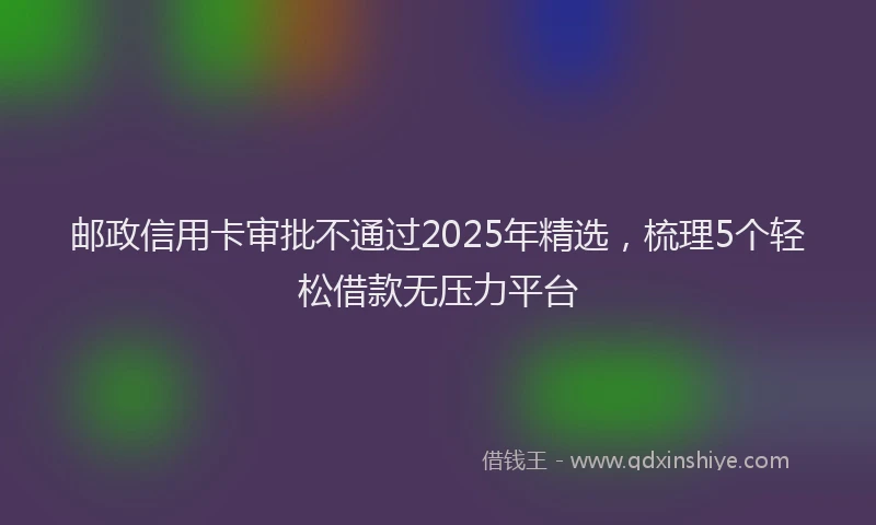 邮政信用卡审批不通过2025年精选，梳理5个轻松借款无压力平台