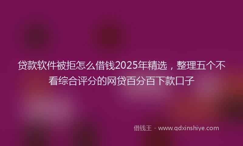 贷款软件被拒怎么借钱2025年精选，整理五个不看综合评分的网贷百分百下款口子
