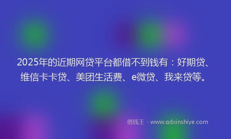 2025年的近期网贷平台都借不到钱有：好期贷、维信卡卡贷、美团生活费、e微贷、我来贷等。