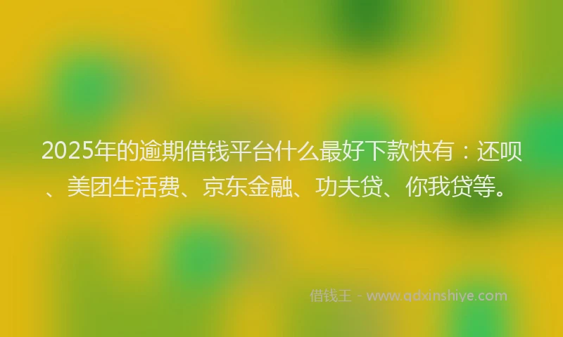 2025年的逾期借钱平台什么最好下款快有：还呗、美团生活费、京东金融、功夫贷、你我贷等。