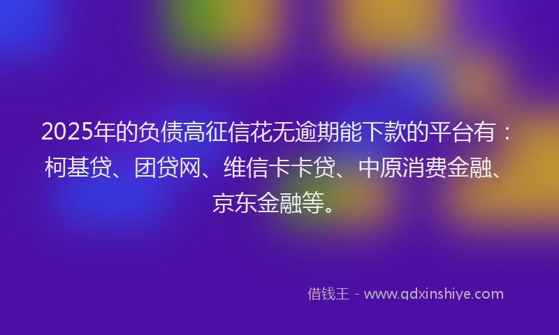 2025年的负债高征信花无逾期能下款的平台有：柯基贷、团贷网、维信卡卡贷、中原消费金融、京东金融等。
