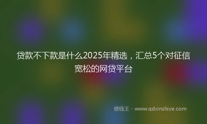 贷款不下款是什么2025年精选，汇总5个对征信宽松的网贷平台