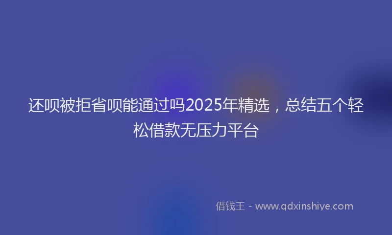 还呗被拒省呗能通过吗2025年精选，总结五个轻松借款无压力平台