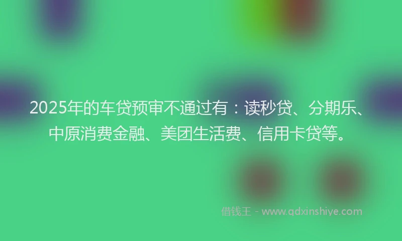 2025年的车贷预审不通过有：读秒贷、分期乐、中原消费金融、美团生活费、信用卡贷等。