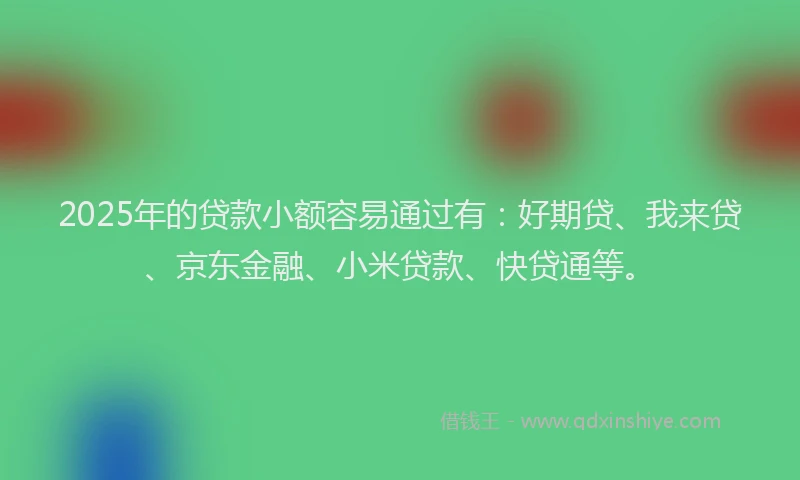 2025年的贷款小额容易通过有：好期贷、我来贷、京东金融、小米贷款、快贷通等。