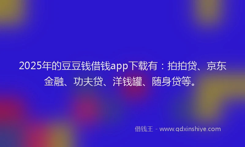 2025年的豆豆钱借钱app下载有：拍拍贷、京东金融、功夫贷、洋钱罐、随身贷等。