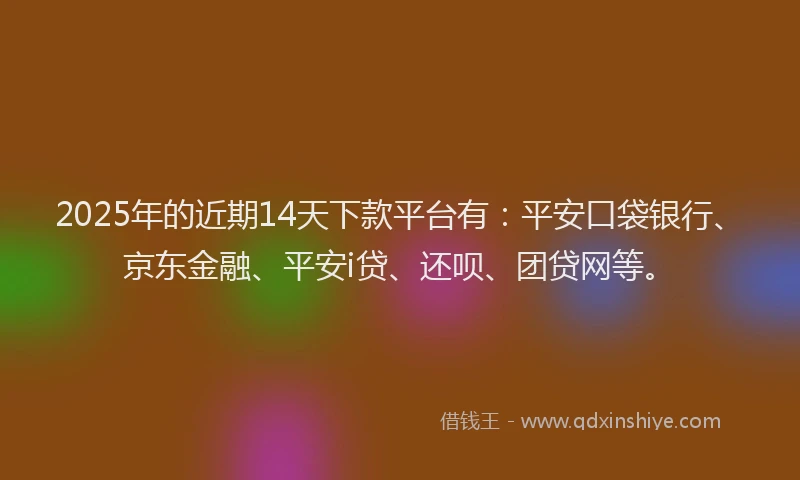 2025年的近期14天下款平台有：平安口袋银行、京东金融、平安i贷、还呗、团贷网等。