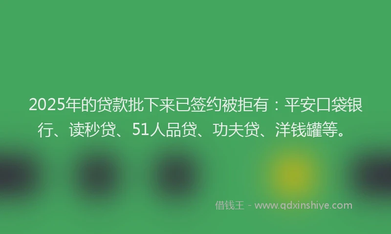 2025年的贷款批下来已签约被拒有：平安口袋银行、读秒贷、51人品贷、功夫贷、洋钱罐等。