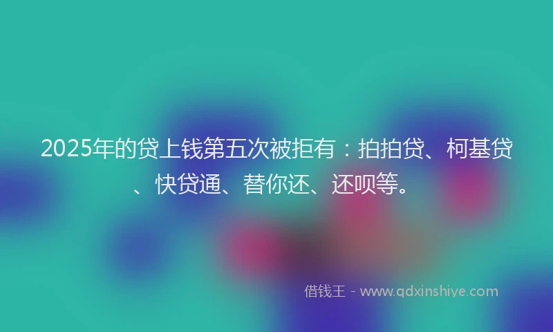 2025年的贷上钱第五次被拒有：拍拍贷、柯基贷、快贷通、替你还、还呗等。