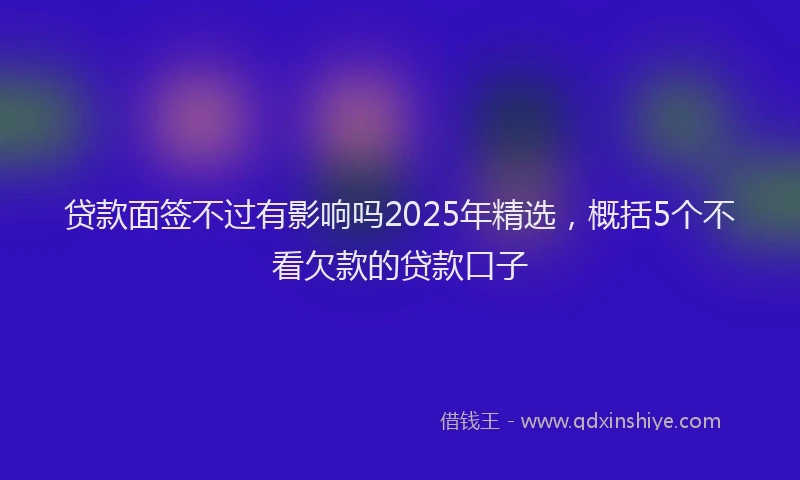 贷款面签不过有影响吗2025年精选，概括5个不看欠款的贷款口子