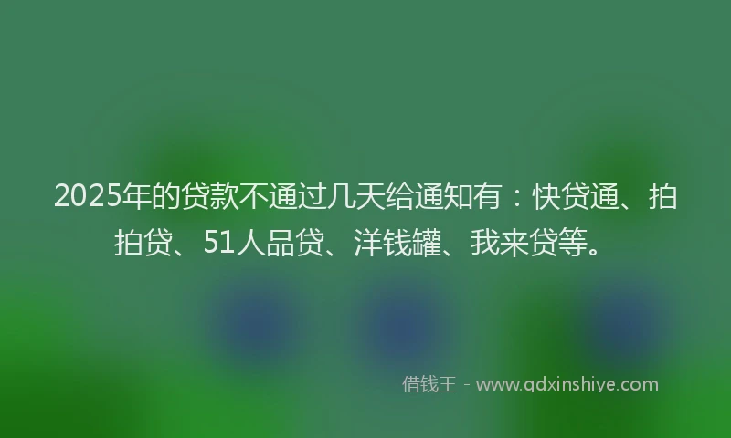 2025年的贷款不通过几天给通知有：快贷通、拍拍贷、51人品贷、洋钱罐、我来贷等。
