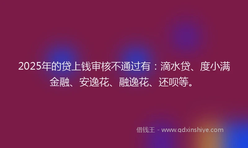 2025年的贷上钱审核不通过有：滴水贷、度小满金融、安逸花、融逸花、还呗等。