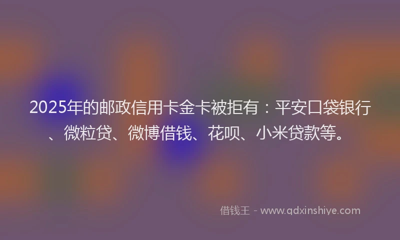 2025年的邮政信用卡金卡被拒有：平安口袋银行、微粒贷、微博借钱、花呗、小米贷款等。