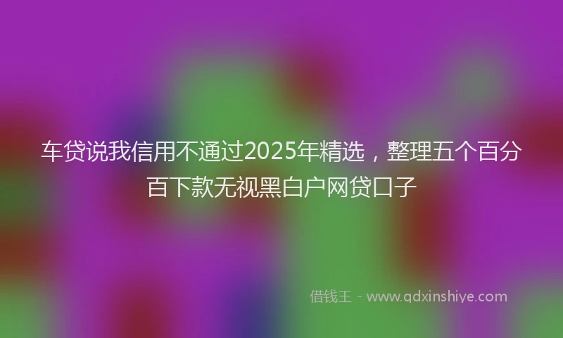车贷说我信用不通过2025年精选，整理五个百分百下款无视黑白户网贷口子