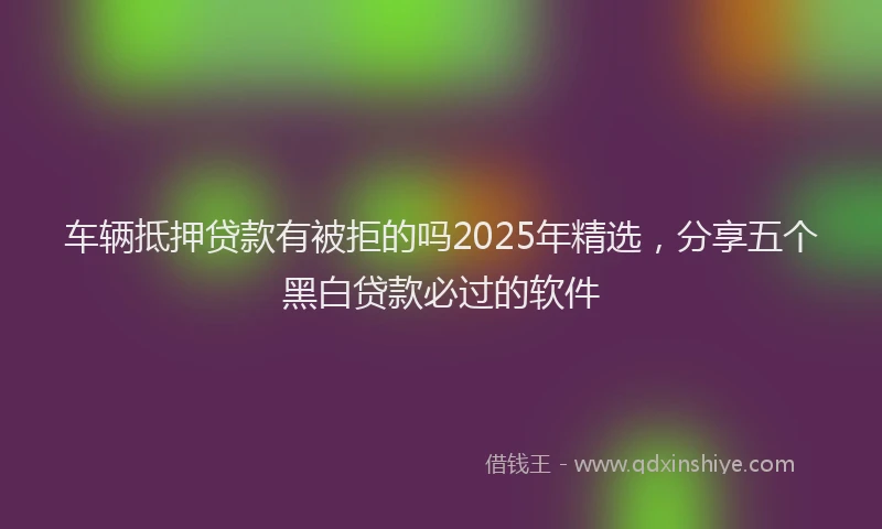 车辆抵押贷款有被拒的吗2025年精选，分享五个黑白贷款必过的软件