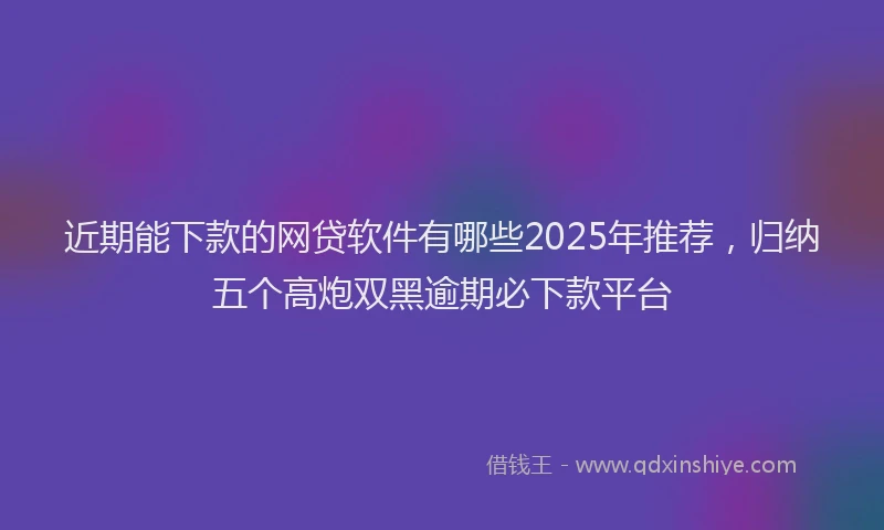 近期能下款的网贷软件有哪些2025年推荐，归纳五个高炮双黑逾期必下款平台