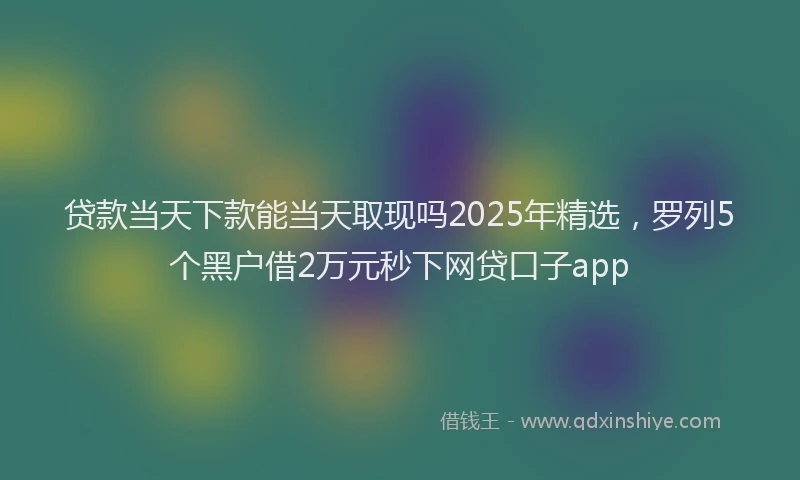 贷款当天下款能当天取现吗2025年精选，罗列5个黑户借2万元秒下网贷口子app