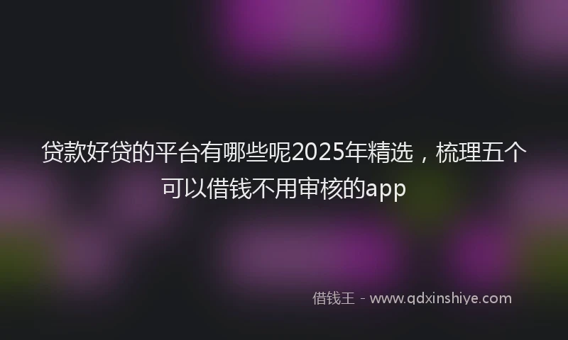 贷款好贷的平台有哪些呢2025年精选，梳理五个可以借钱不用审核的app