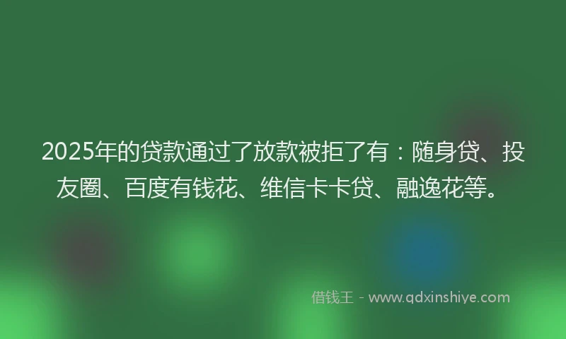 2025年的贷款通过了放款被拒了有：随身贷、投友圈、百度有钱花、维信卡卡贷、融逸花等。