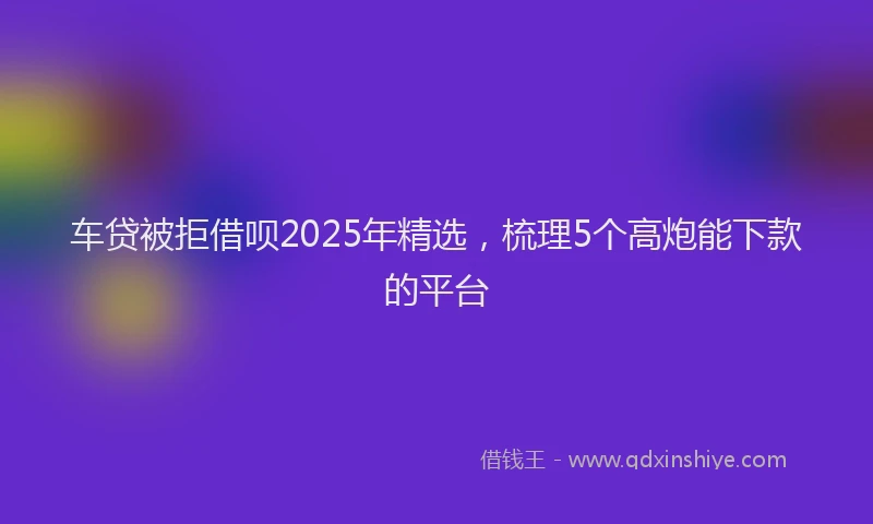 车贷被拒借呗2025年精选，梳理5个高炮能下款的平台
