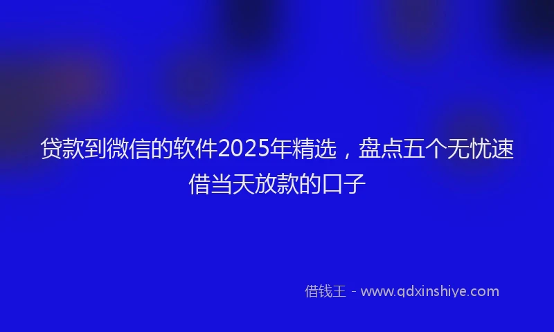 贷款到微信的软件2025年精选，盘点五个无忧速借当天放款的口子