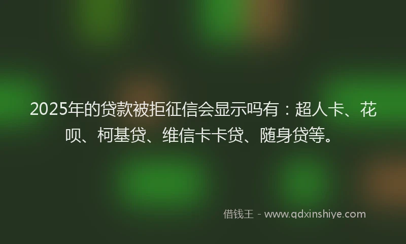 2025年的贷款被拒征信会显示吗有：超人卡、花呗、柯基贷、维信卡卡贷、随身贷等。