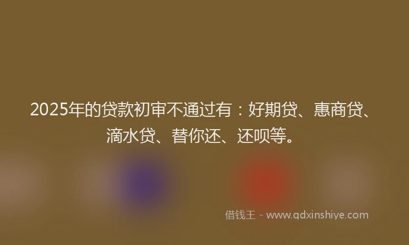2025年的贷款初审不通过有：好期贷、惠商贷、滴水贷、替你还、还呗等。