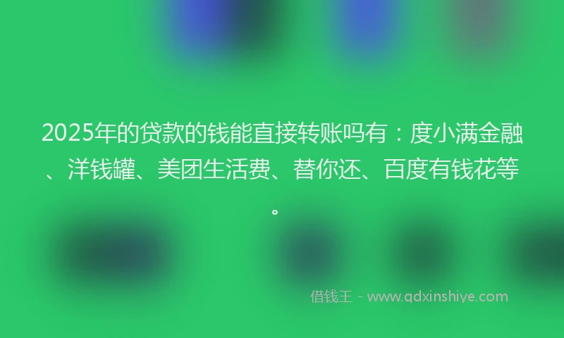 2025年的贷款的钱能直接转账吗有：度小满金融、洋钱罐、美团生活费、替你还、百度有钱花等。