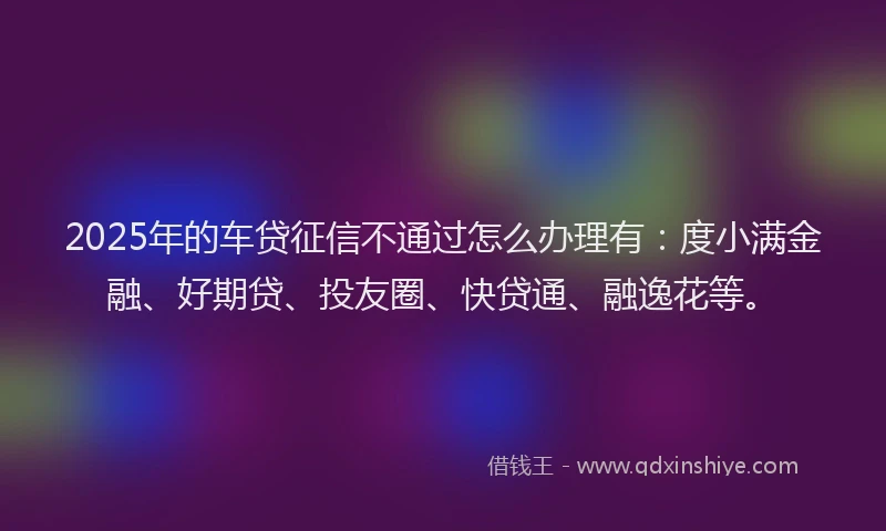 2025年的车贷征信不通过怎么办理有：度小满金融、好期贷、投友圈、快贷通、融逸花等。