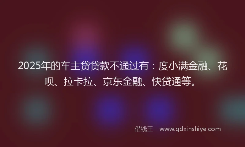 2025年的车主贷贷款不通过有：度小满金融、花呗、拉卡拉、京东金融、快贷通等。