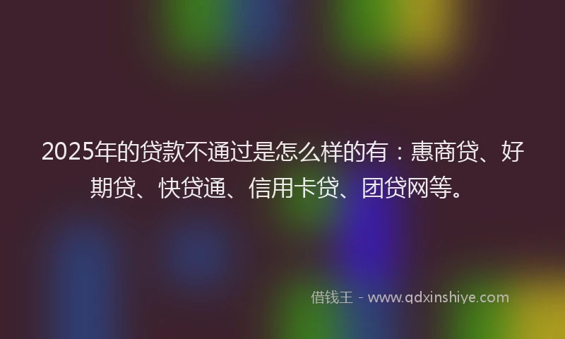 2025年的贷款不通过是怎么样的有：惠商贷、好期贷、快贷通、信用卡贷、团贷网等。