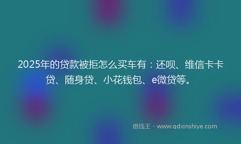 2025年的贷款被拒怎么买车有：还呗、维信卡卡贷、随身贷、小花钱包、e微贷等。