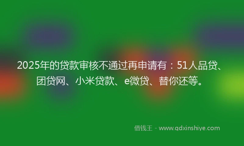 2025年的贷款审核不通过再申请有：51人品贷、团贷网、小米贷款、e微贷、替你还等。