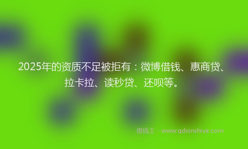 2025年的资质不足被拒有：微博借钱、惠商贷、拉卡拉、读秒贷、还呗等。