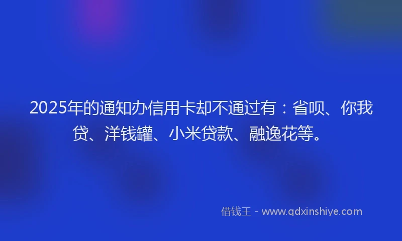 2025年的通知办信用卡却不通过有：省呗、你我贷、洋钱罐、小米贷款、融逸花等。