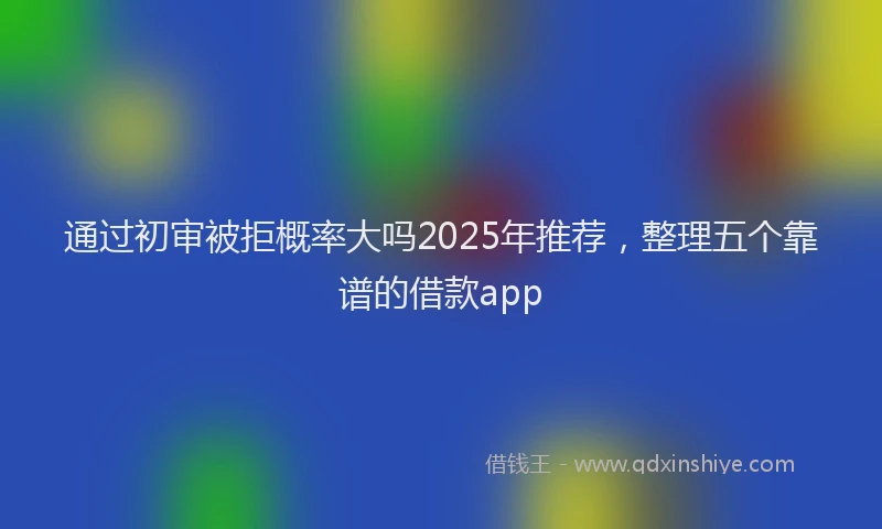 通过初审被拒概率大吗2025年推荐，整理五个靠谱的借款app