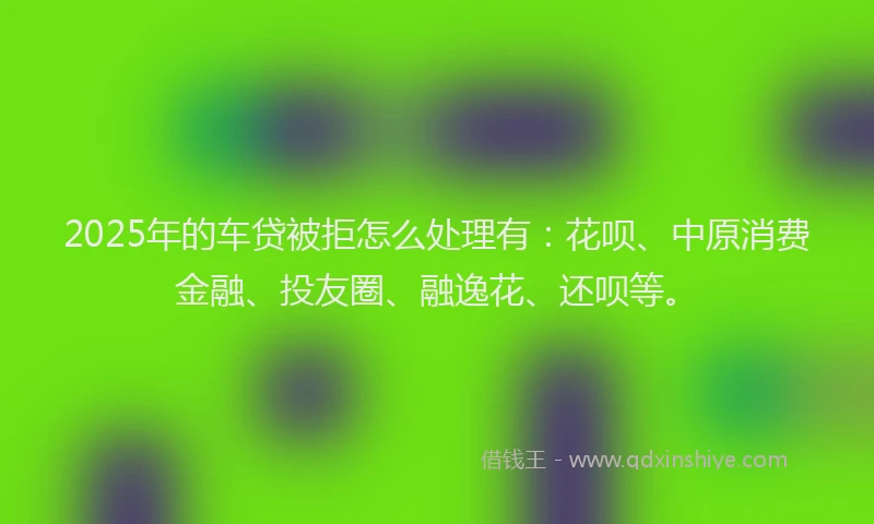 2025年的车贷被拒怎么处理有：花呗、中原消费金融、投友圈、融逸花、还呗等。