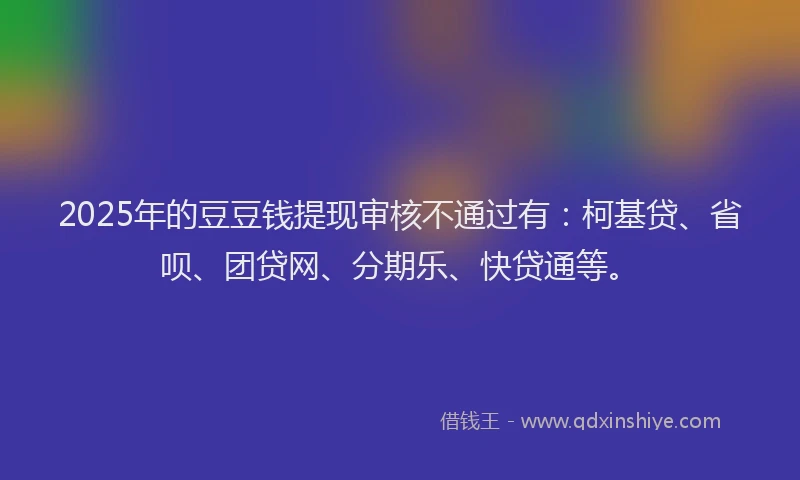 2025年的豆豆钱提现审核不通过有：柯基贷、省呗、团贷网、分期乐、快贷通等。