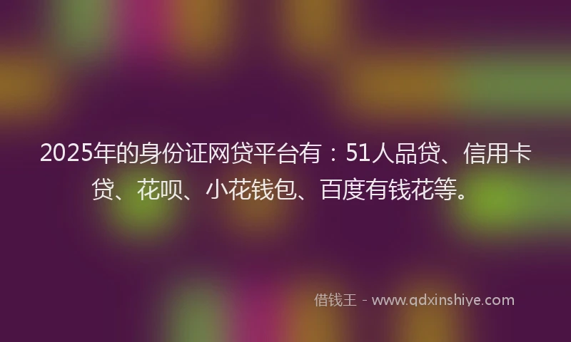 2025年的身份证网贷平台有：51人品贷、信用卡贷、花呗、小花钱包、百度有钱花等。