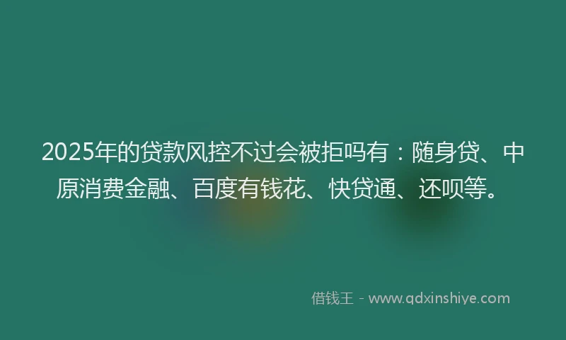 2025年的贷款风控不过会被拒吗有：随身贷、中原消费金融、百度有钱花、快贷通、还呗等。