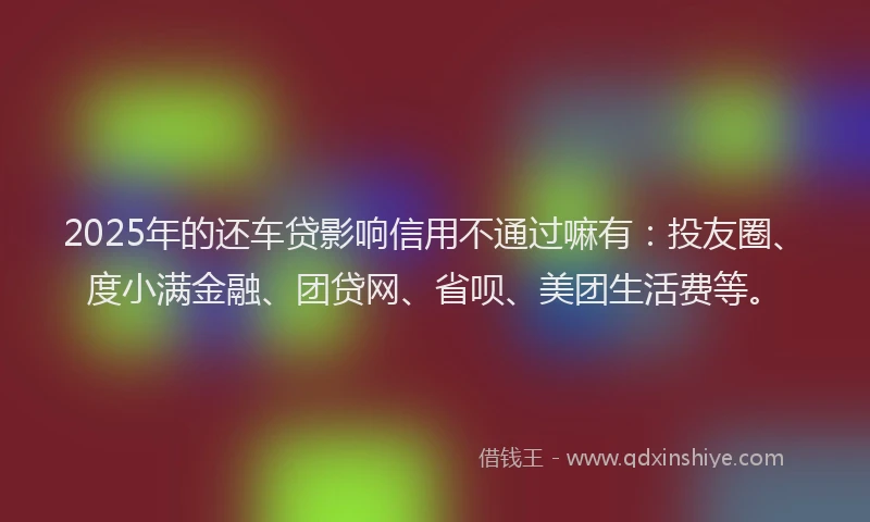 2025年的还车贷影响信用不通过嘛有：投友圈、度小满金融、团贷网、省呗、美团生活费等。