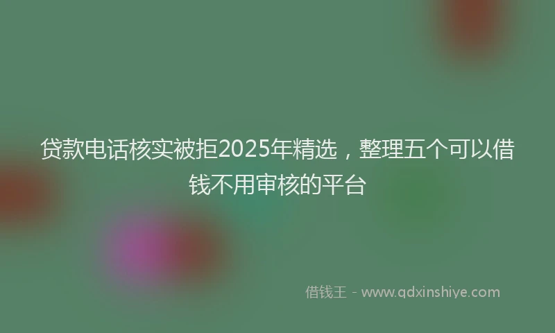 贷款电话核实被拒2025年精选，整理五个可以借钱不用审核的平台