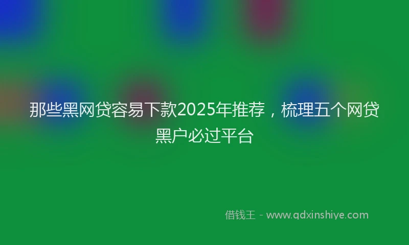 那些黑网贷容易下款2025年推荐，梳理五个网贷黑户必过平台