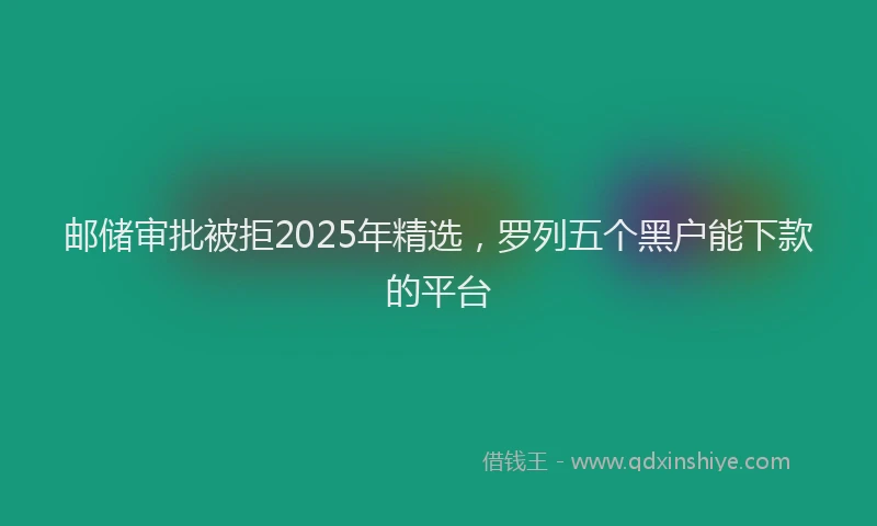 邮储审批被拒2025年精选，罗列五个黑户能下款的平台
